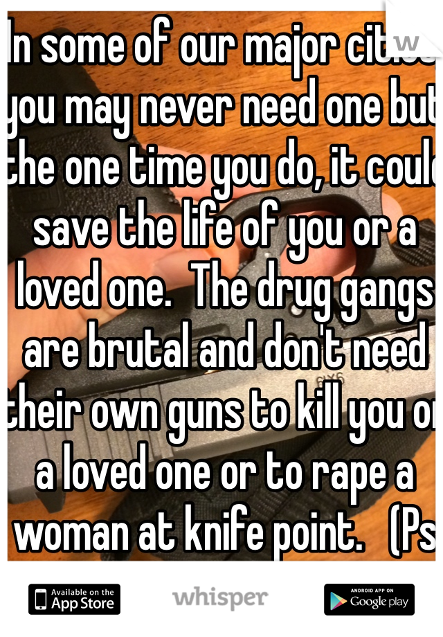 In some of our major cities, you may never need one but the one time you do, it could save the life of you or a loved one.  The drug gangs are brutal and don't need their own guns to kill you or a loved one or to rape a woman at knife point.   (Ps that's mine right now). 