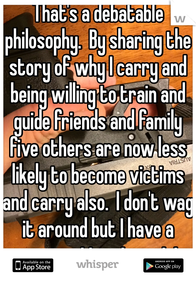 That's a debatable philosophy.  By sharing the story of why I carry and being willing to train and guide friends and family five others are now less likely to become victims and carry also.  I don't wag it around but I have a conversation at a quiet private time.  