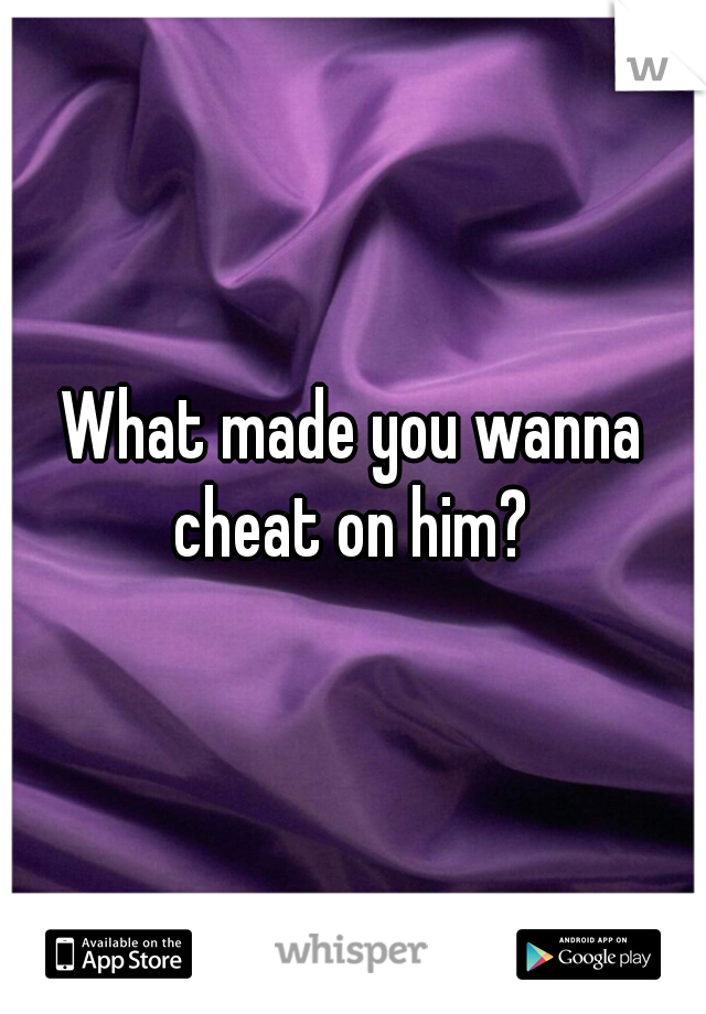 What made you wanna cheat on him? 