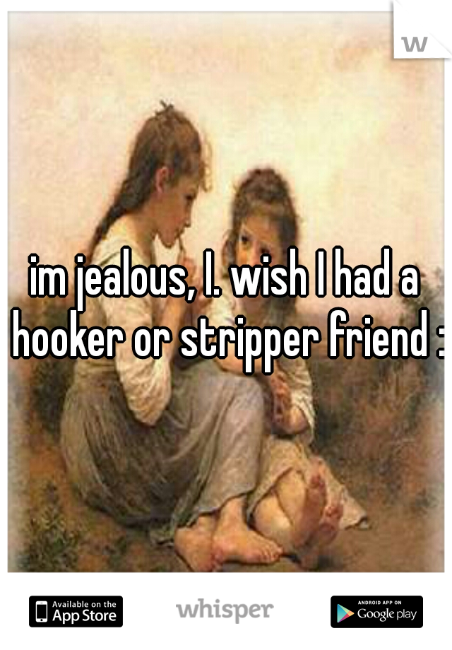im jealous, I. wish I had a hooker or stripper friend :(