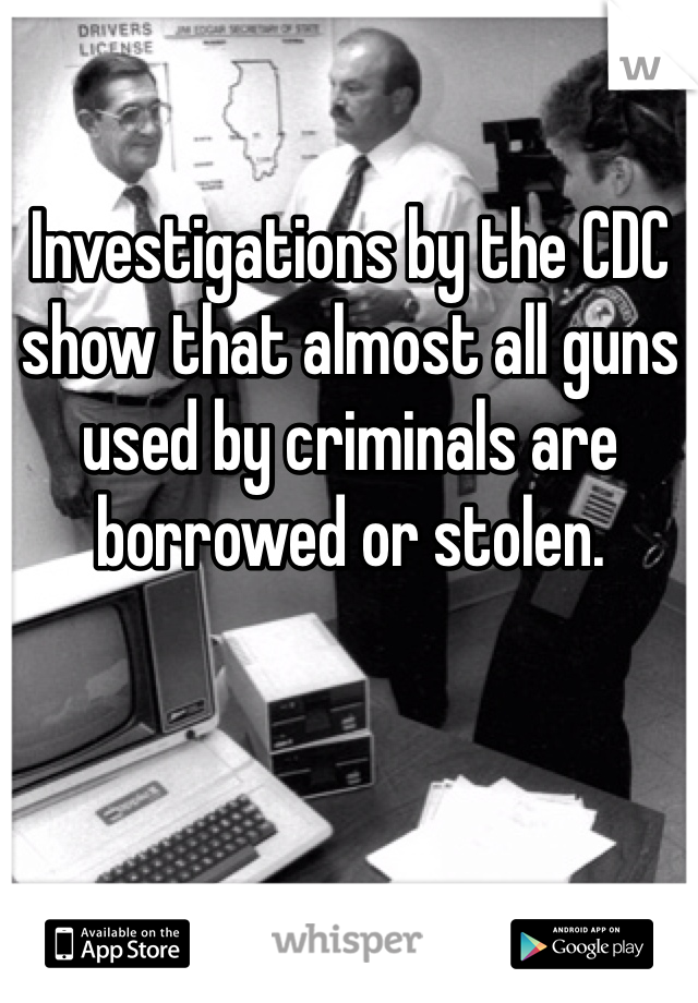 Investigations by the CDC show that almost all guns used by criminals are borrowed or stolen.  