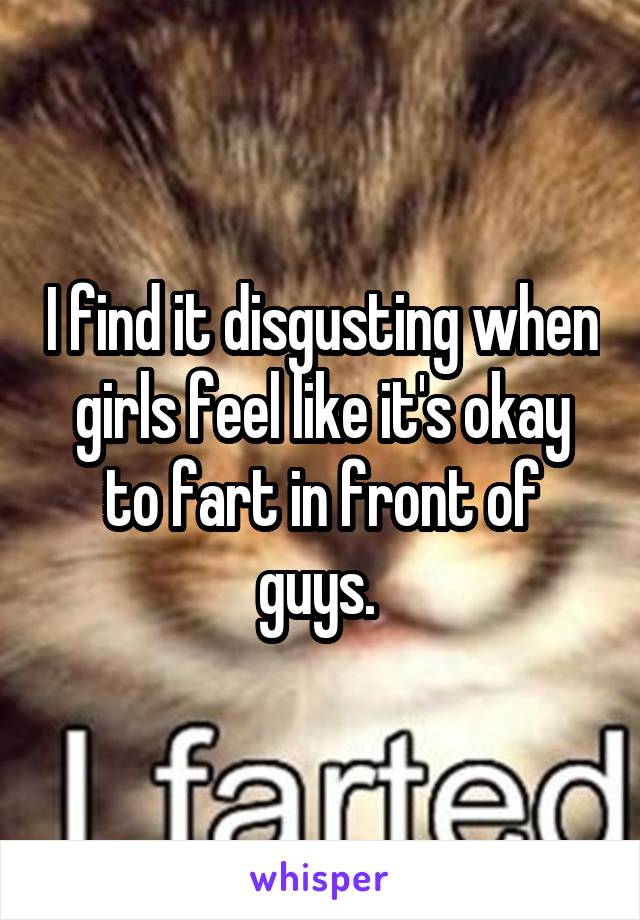 I find it disgusting when girls feel like it's okay to fart in front of guys. 
