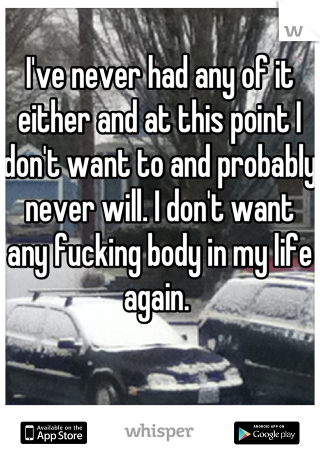 I've never had any of it either and at this point I don't want to and probably never will. I don't want any fucking body in my life again. 