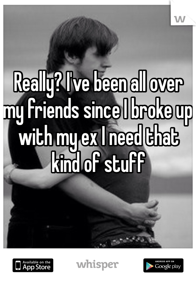 Really? I've been all over my friends since I broke up with my ex I need that kind of stuff