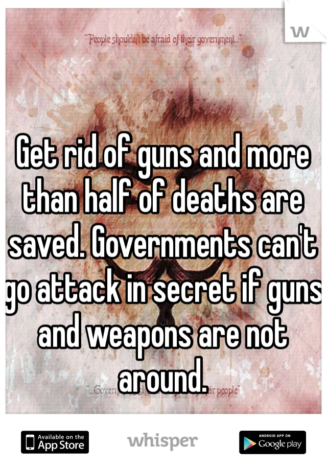 Get rid of guns and more than half of deaths are saved. Governments can't go attack in secret if guns and weapons are not around.