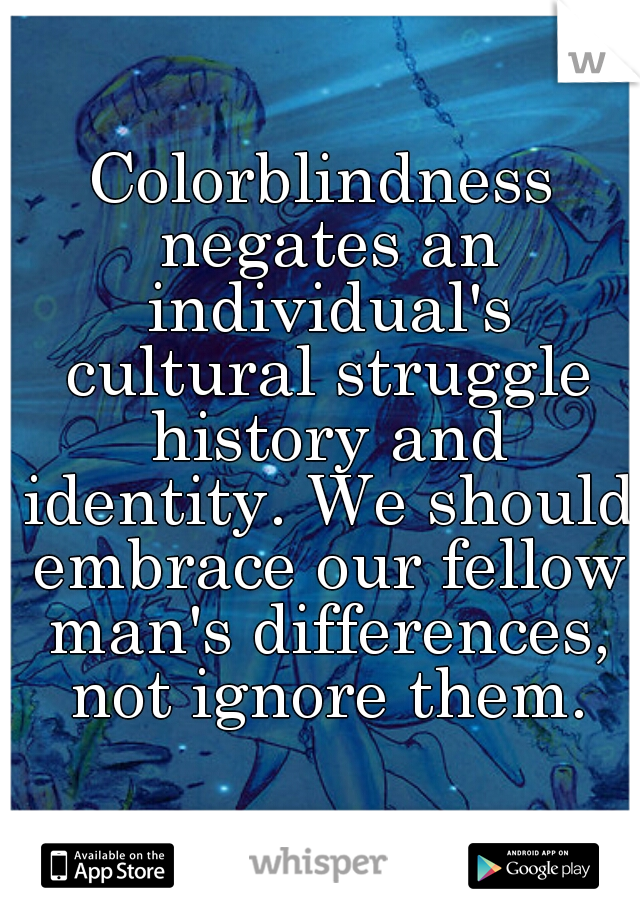 Colorblindness negates an individual's cultural struggle history and identity. We should embrace our fellow man's differences, not ignore them.