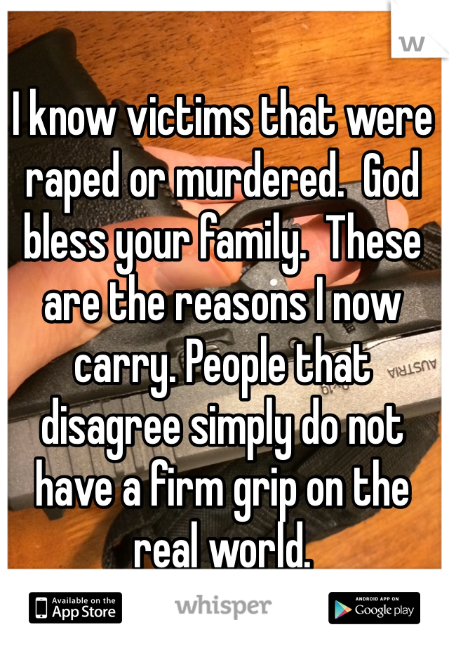 I know victims that were raped or murdered.  God bless your family.  These are the reasons I now carry. People that disagree simply do not have a firm grip on the real world. 