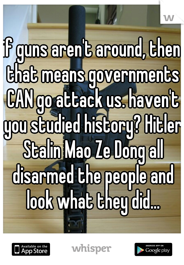 if guns aren't around, then that means governments CAN go attack us. haven't you studied history? Hitler Stalin Mao Ze Dong all disarmed the people and look what they did...