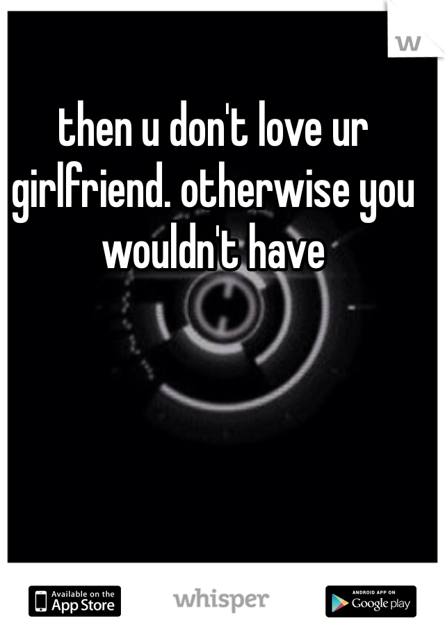 then u don't love ur girlfriend. otherwise you wouldn't have