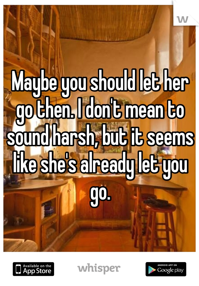 Maybe you should let her go then. I don't mean to sound harsh, but it seems like she's already let you go. 