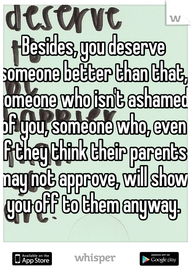 Besides, you deserve someone better than that, someone who isn't ashamed of you, someone who, even if they think their parents may not approve, will show you off to them anyway.