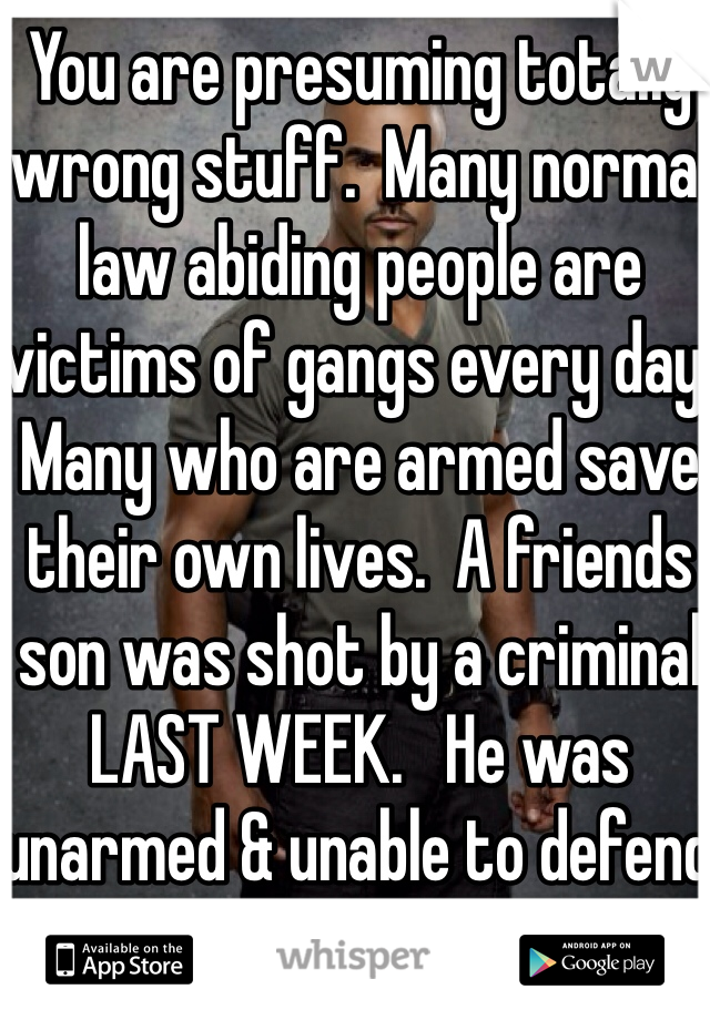 You are presuming totally wrong stuff.  Many normal law abiding people are victims of gangs every day.  Many who are armed save their own lives.  A friends son was shot by a criminal LAST WEEK.   He was unarmed & unable to defend himself. 