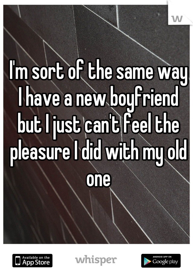 I'm sort of the same way
I have a new boyfriend but I just can't feel the pleasure I did with my old one