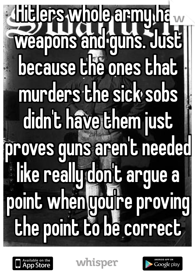 Hitlers whole army had weapons and guns. Just because the ones that murders the sick sobs didn't have them just proves guns aren't needed like really don't argue a point when you're proving the point to be correct 