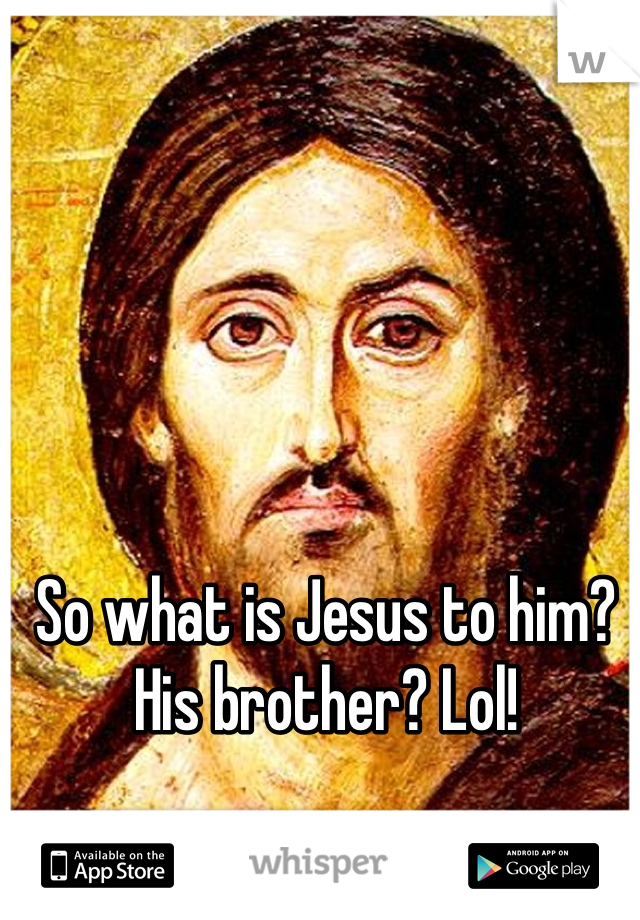 So what is Jesus to him? His brother? Lol!