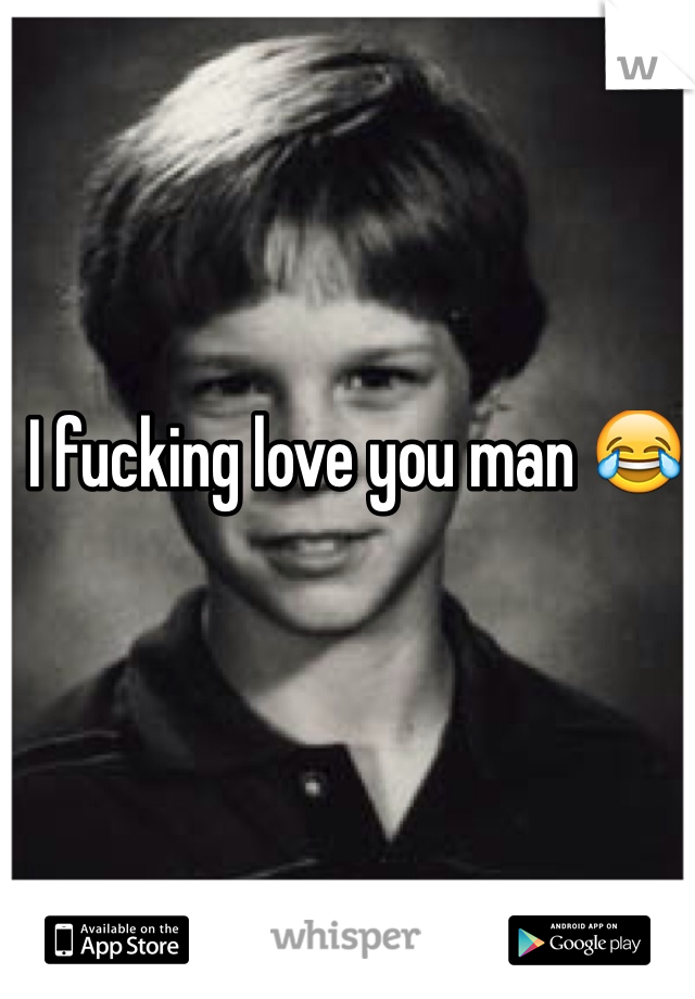 I fucking love you man 😂