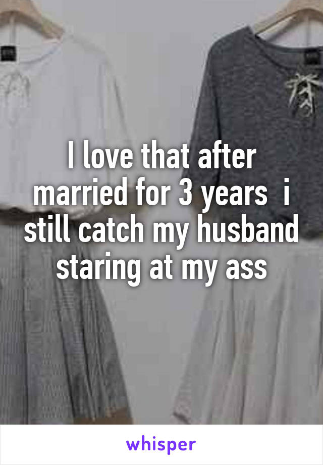 I love that after married for 3 years  i still catch my husband staring at my ass

