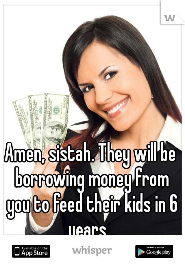 Amen, sistah. They will be borrowing money from you to feed their kids in 6 years...