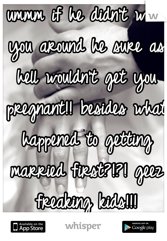 ummm if he didn't want you around he sure as hell wouldn't get you pregnant!! besides what happened to getting married first?!?! geez freaking kids!!!