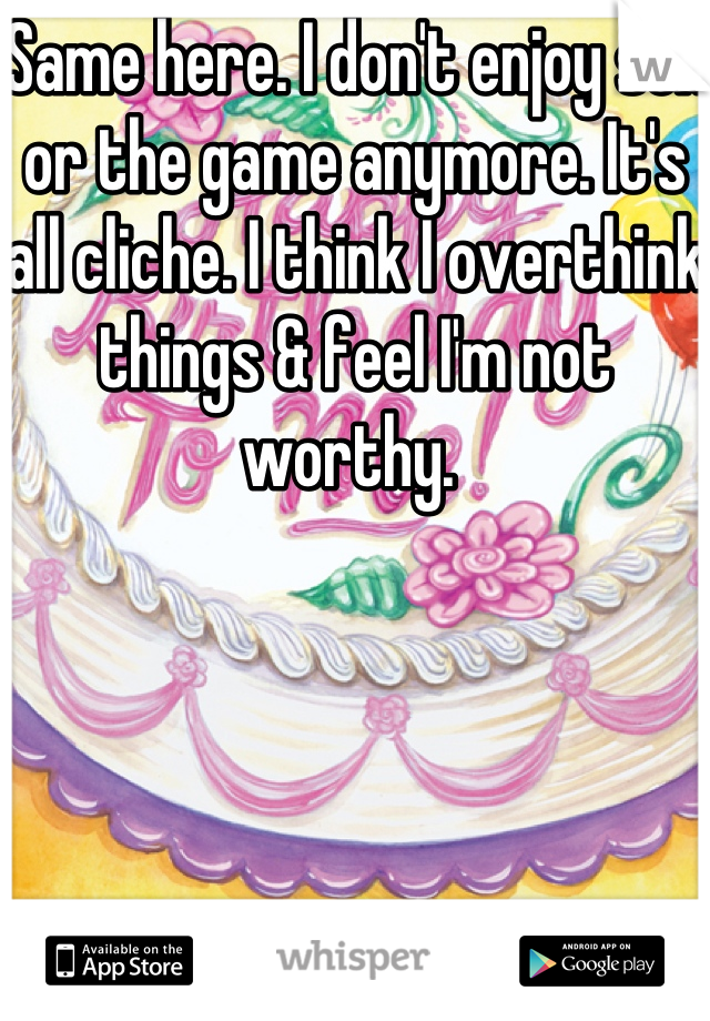 Same here. I don't enjoy sex or the game anymore. It's all cliche. I think I overthink things & feel I'm not worthy. 