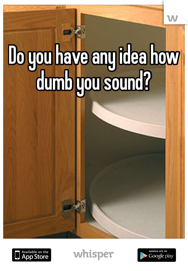 Do you have any idea how dumb you sound?