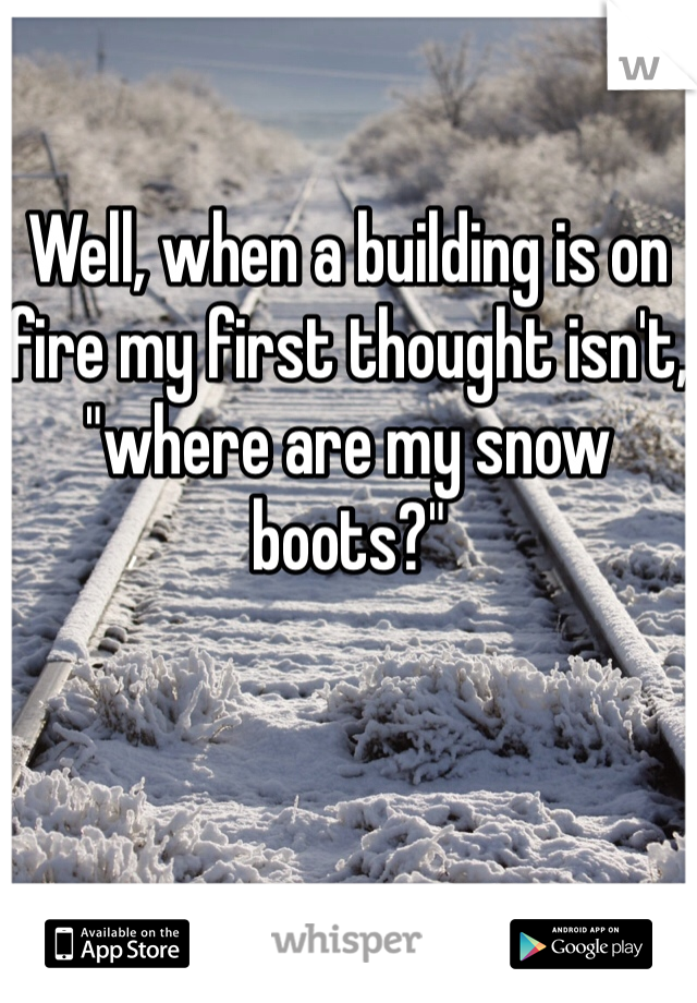 Well, when a building is on fire my first thought isn't, "where are my snow boots?" 