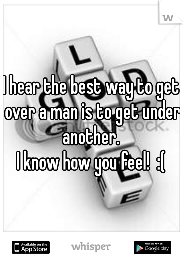 I hear the best way to get over a man is to get under another. 

I know how you feel!  :(