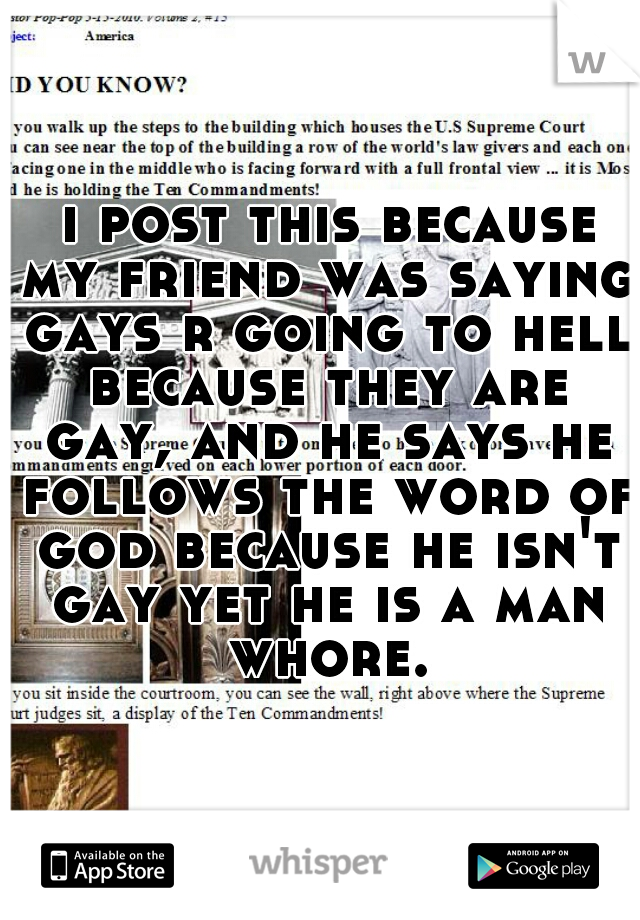  i post this because my friend was saying gays r going to hell because they are gay, and he says he follows the word of god because he isn't gay yet he is a man whore.