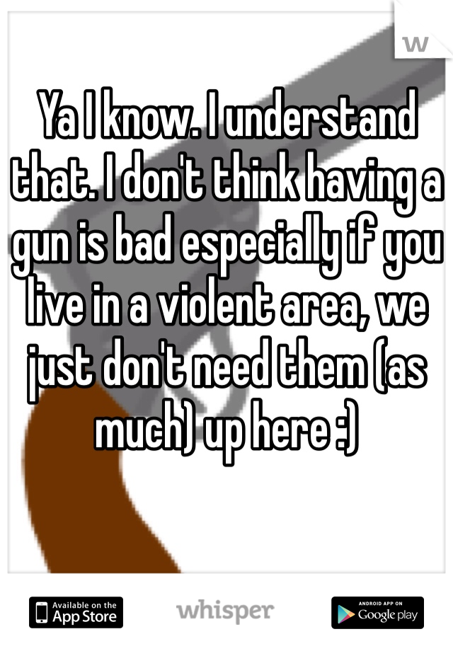 Ya I know. I understand that. I don't think having a gun is bad especially if you live in a violent area, we just don't need them (as much) up here :)