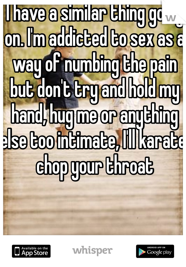I have a similar thing going on. I'm addicted to sex as a way of numbing the pain but don't try and hold my hand, hug me or anything else too intimate, I'll karate chop your throat 