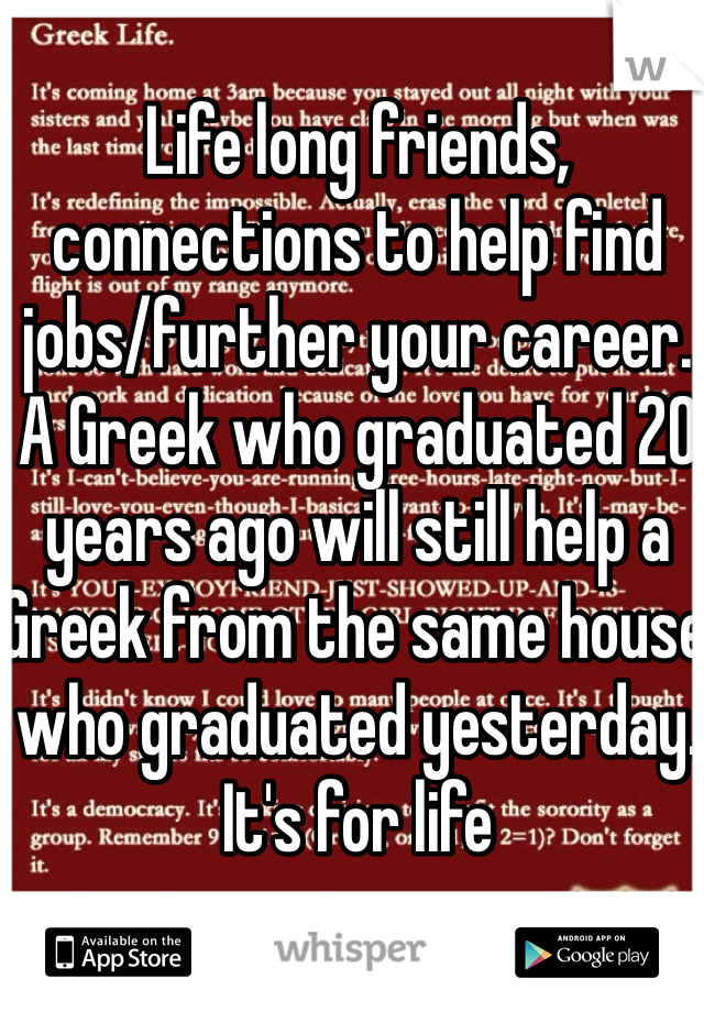 Life long friends, connections to help find jobs/further your career. A Greek who graduated 20 years ago will still help a Greek from the same house who graduated yesterday. It's for life