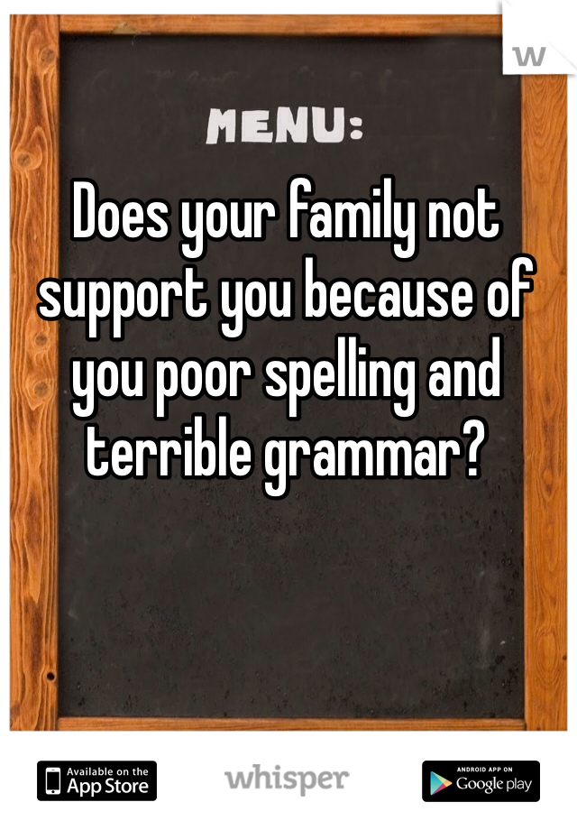 Does your family not support you because of you poor spelling and terrible grammar? 