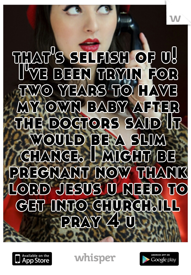 that's selfish of u! I've been tryin for two years to have my own baby after the doctors said It would be a slim chance. I might be pregnant now thank lord jesus u need to get into church.ill pray 4 u