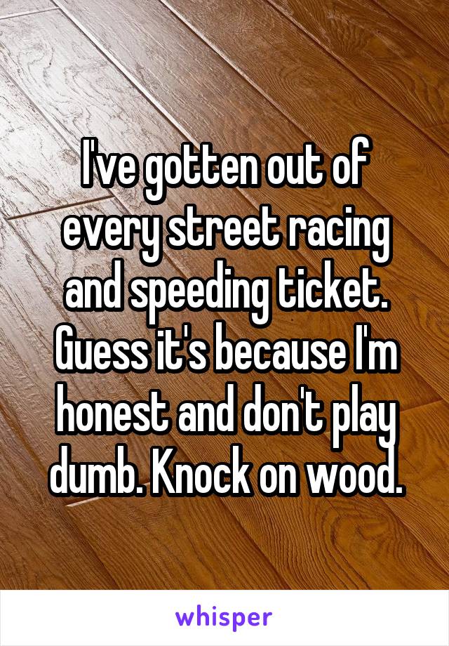 I've gotten out of every street racing and speeding ticket. Guess it's because I'm honest and don't play dumb. Knock on wood.