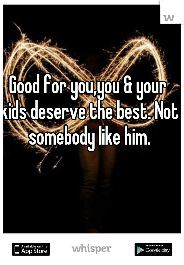 Good for you,you & your kids deserve the best. Not somebody like him.