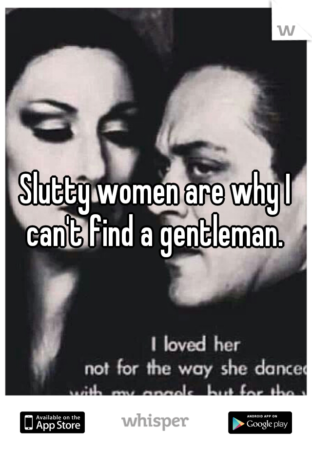 Slutty women are why I can't find a gentleman. 