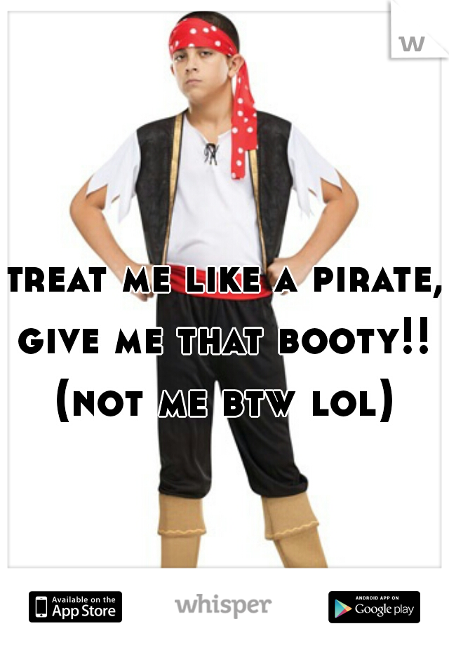 treat me like a pirate, give me that booty!! 
(not me btw lol)
