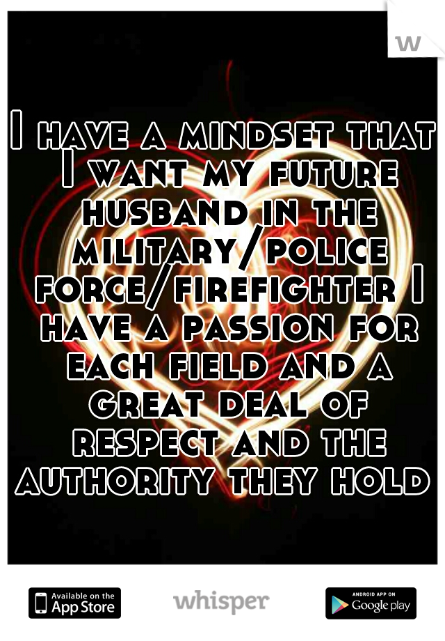 I have a mindset that I want my future husband in the military/police force/firefighter I have a passion for each field and a great deal of respect and the authority they hold  