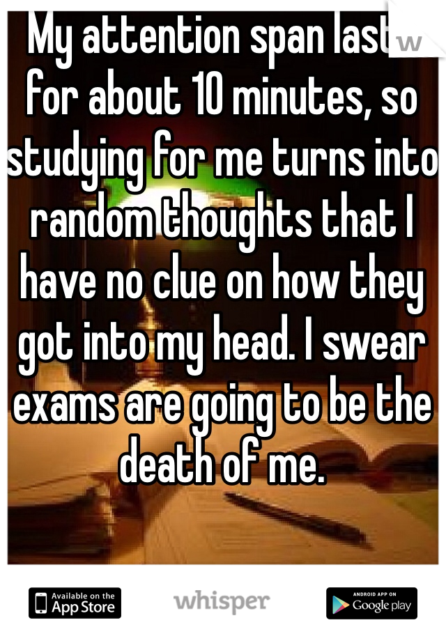 My attention span lasts for about 10 minutes, so studying for me turns into random thoughts that I have no clue on how they got into my head. I swear exams are going to be the death of me. 