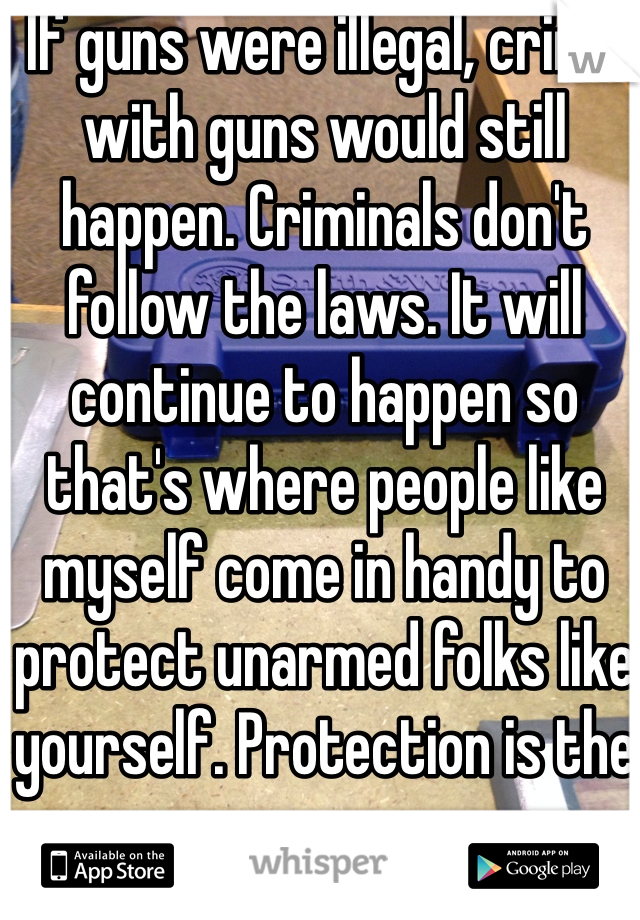 If guns were illegal, crime with guns would still happen. Criminals don't follow the laws. It will continue to happen so that's where people like myself come in handy to protect unarmed folks like yourself. Protection is the purpose. 