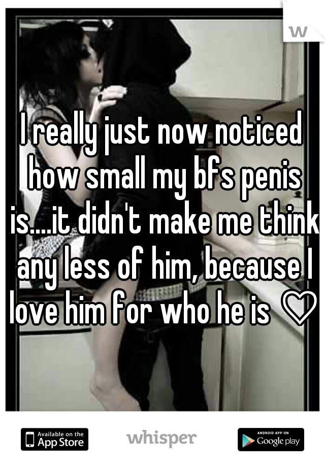 I really just now noticed how small my bfs penis is....it didn't make me think any less of him, because I love him for who he is ♡♥
