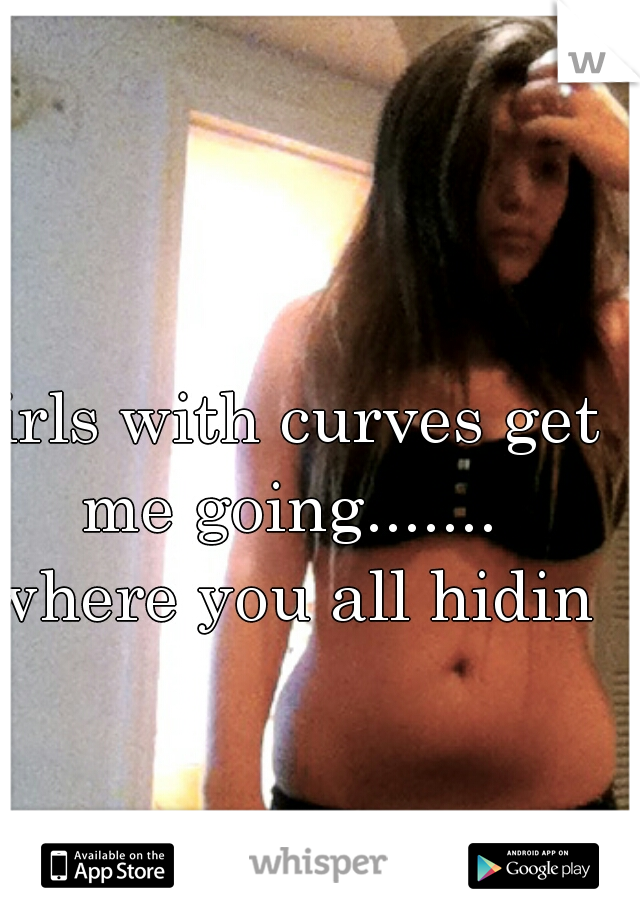 girls with curves get me going....... where you all hiding