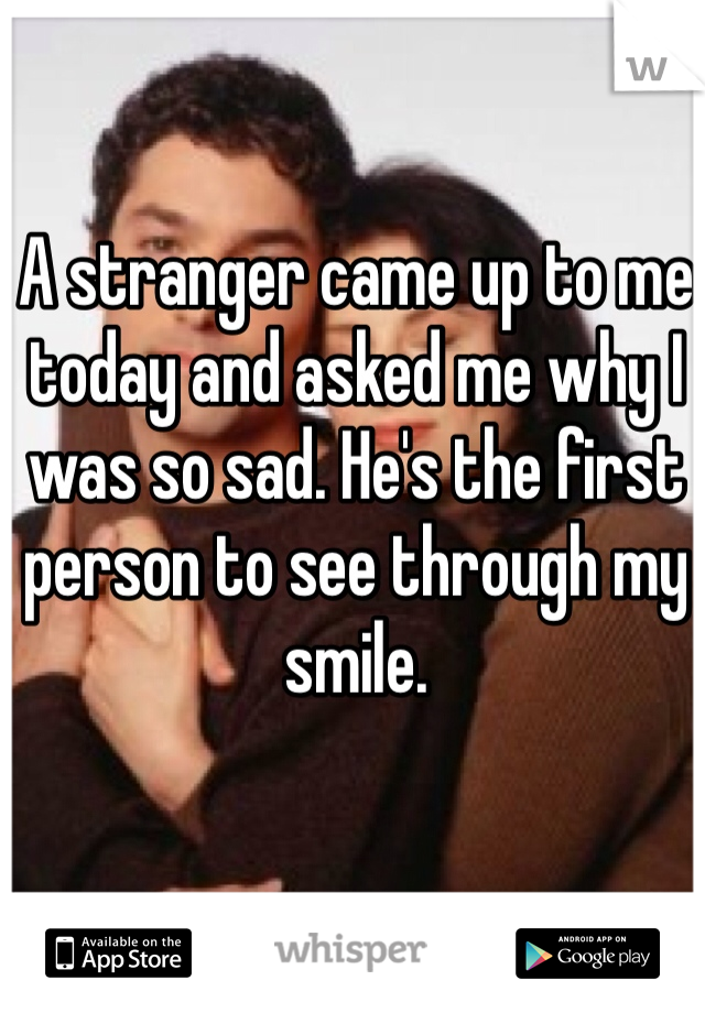 A stranger came up to me today and asked me why I was so sad. He's the first person to see through my smile.