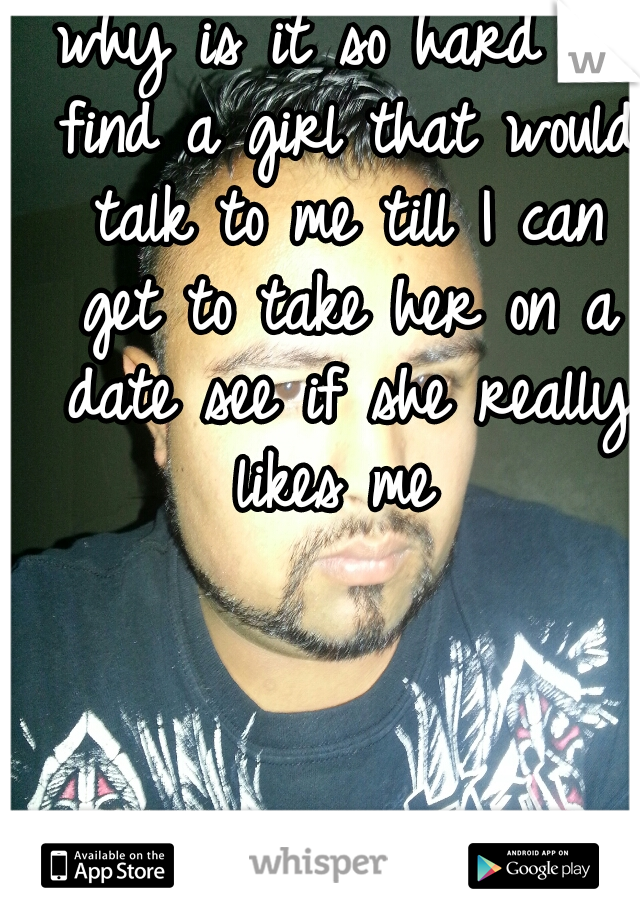 why is it so hard to find a girl that would talk to me till I can get to take her on a date see if she really likes me 