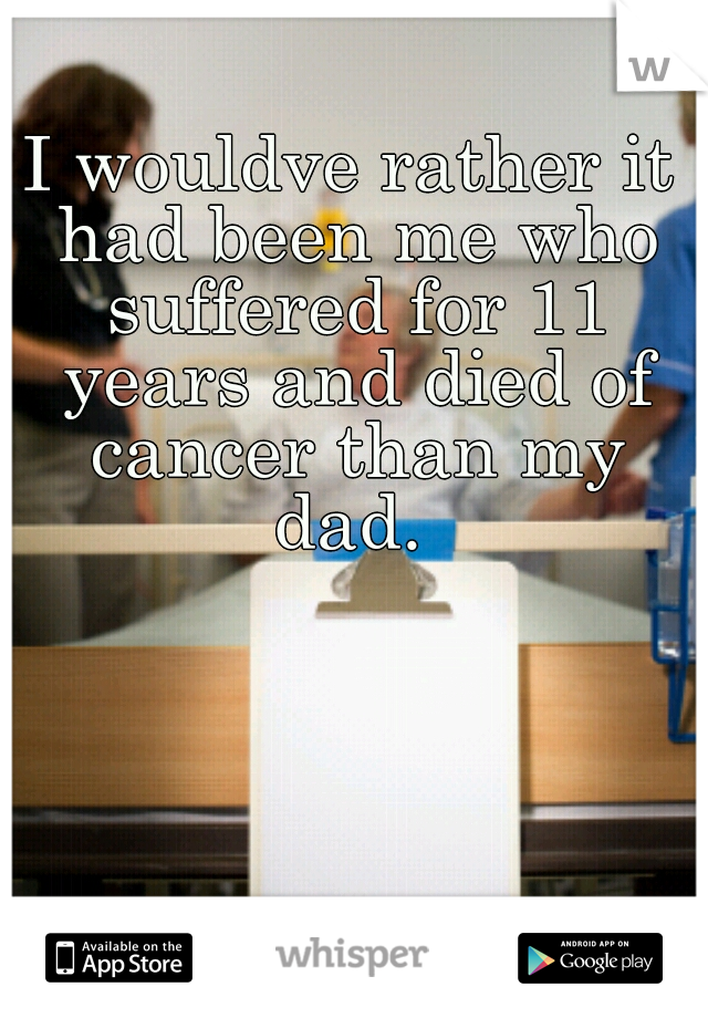 I wouldve rather it had been me who suffered for 11 years and died of cancer than my dad. 