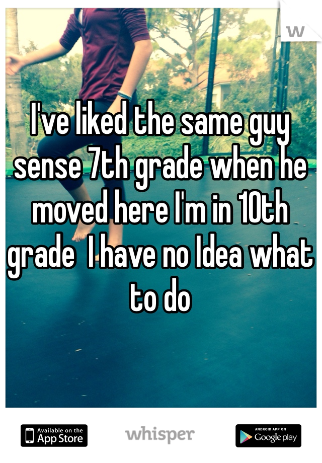 I've liked the same guy sense 7th grade when he moved here I'm in 10th grade  I have no Idea what to do