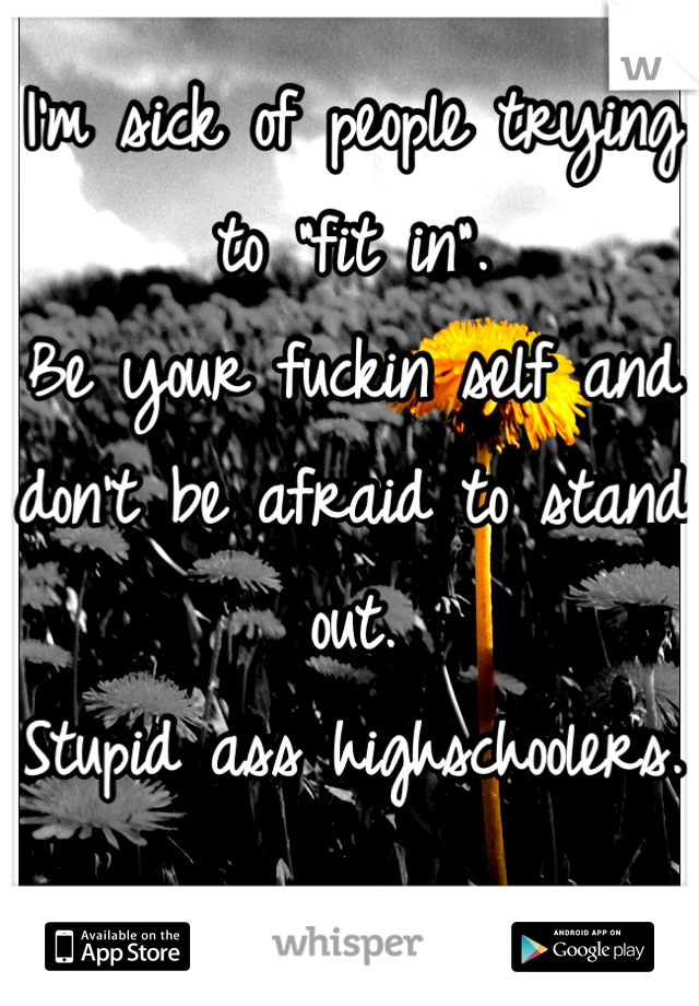 I'm sick of people trying to "fit in".
Be your fuckin self and don't be afraid to stand out.
Stupid ass highschoolers.