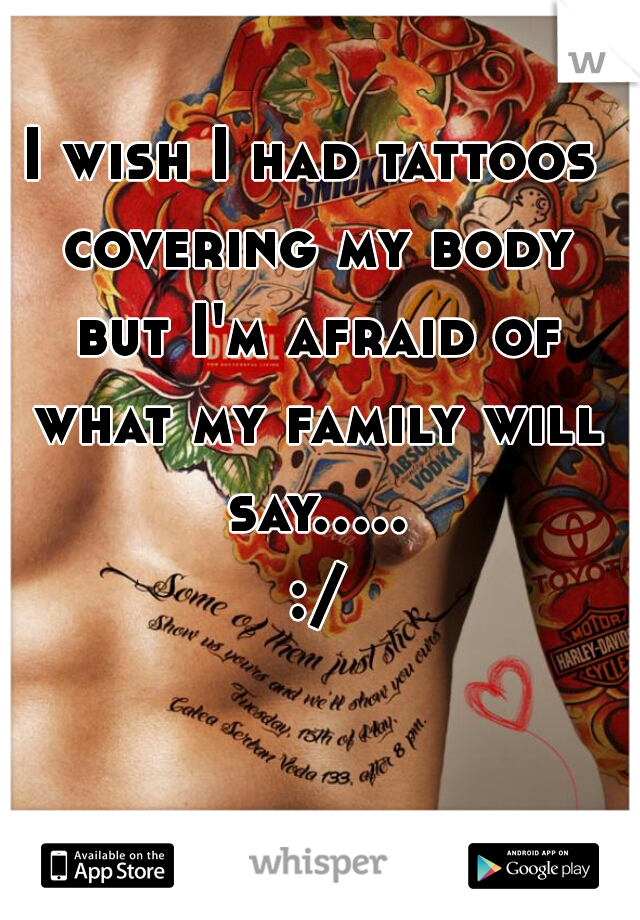 I wish I had tattoos covering my body but I'm afraid of what my family will say..... :/
