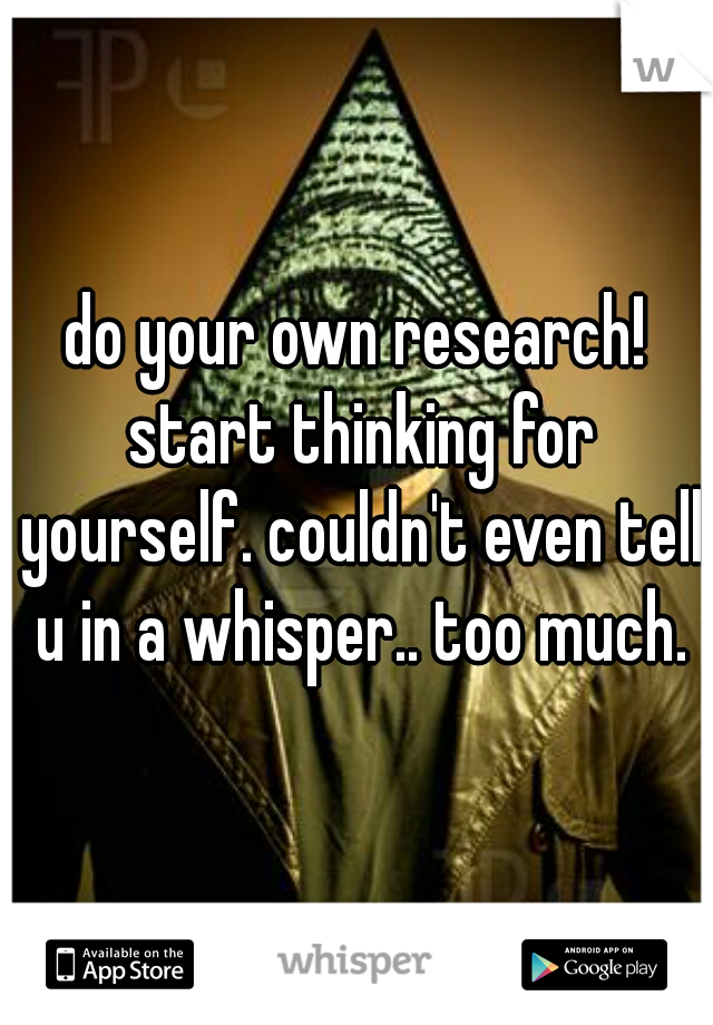 do your own research! start thinking for yourself. couldn't even tell u in a whisper.. too much.