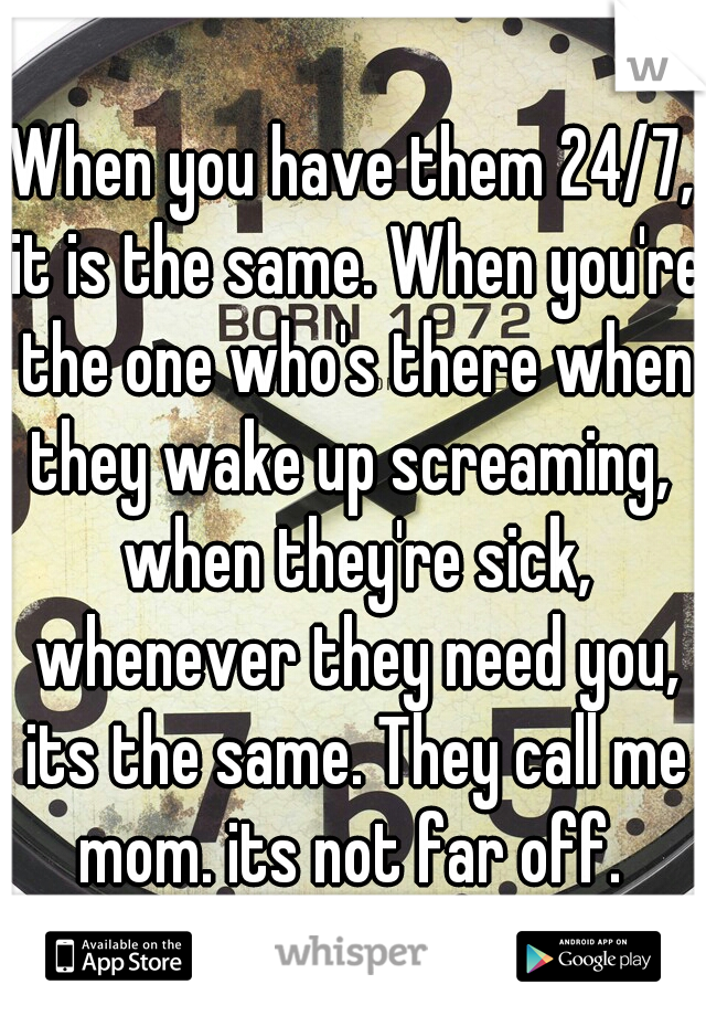 When you have them 24/7, it is the same. When you're the one who's there when they wake up screaming,  when they're sick, whenever they need you, its the same. They call me mom. its not far off. 